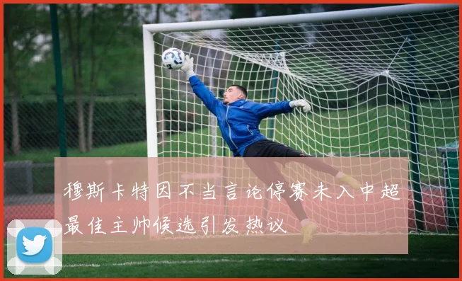 穆斯卡特因不当言论停赛未入中超最佳主帅候选引发热议