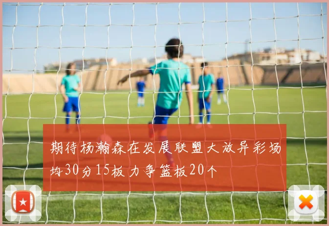 期待杨瀚森在发展联盟大放异彩场均30分15板力争篮板20个