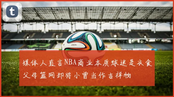 媒体人直言NBA商业本质球迷是衣食父母篮网却将小曾当作吉祥物