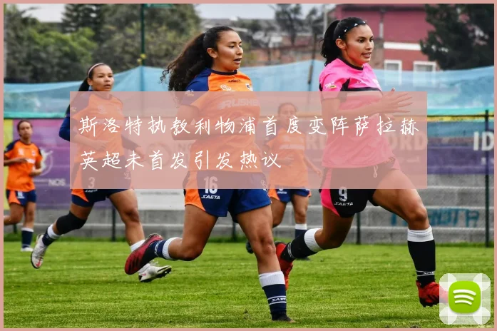 斯洛特执教利物浦首度变阵萨拉赫英超未首发引发热议