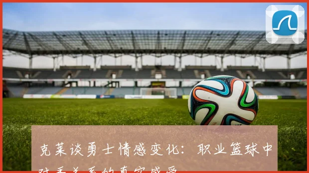 克莱谈勇士情感变化：职业篮球中对手关系的真实感受