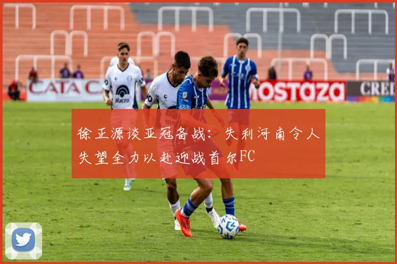 徐正源谈亚冠备战：失利河南令人失望全力以赴迎战首尔FC