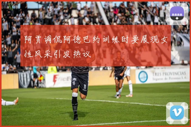 阿贾调侃阿德巴约训练时要展现女性风采引发热议