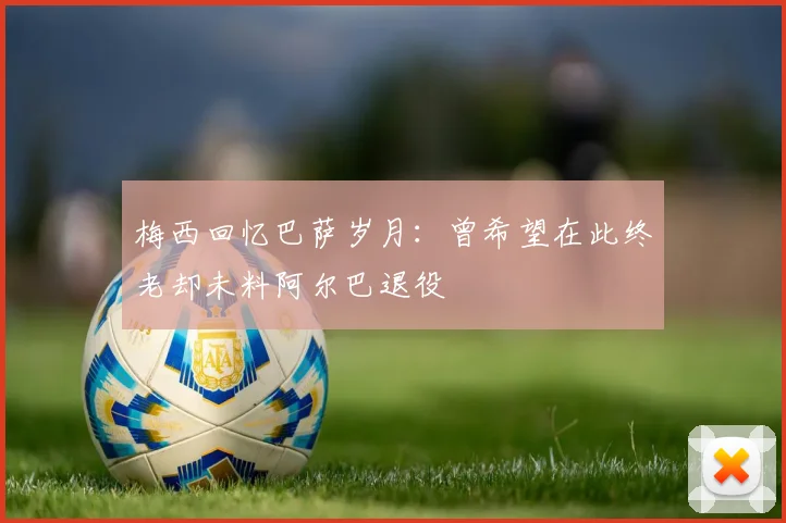 梅西回忆巴萨岁月：曾希望在此终老却未料阿尔巴退役
