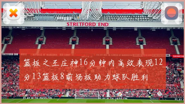 篮板之王庄神16分钟内高效表现12分13篮板8前场板助力球队胜利