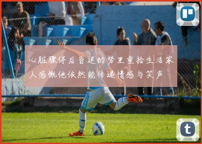 心脏骤停后昏迷的努里重拾生活家人感慨他依然能传递情感与笑声