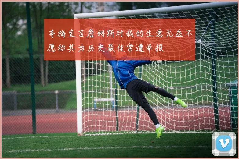 夸梅直言詹姆斯对我的生意无益不愿称其为历史最佳常遭举报