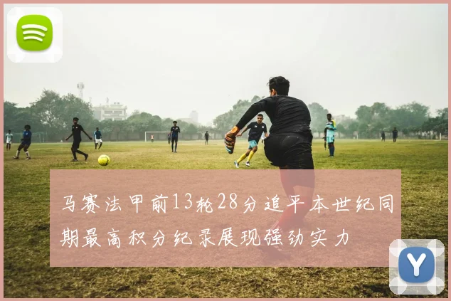 马赛法甲前13轮28分追平本世纪同期最高积分纪录展现强劲实力