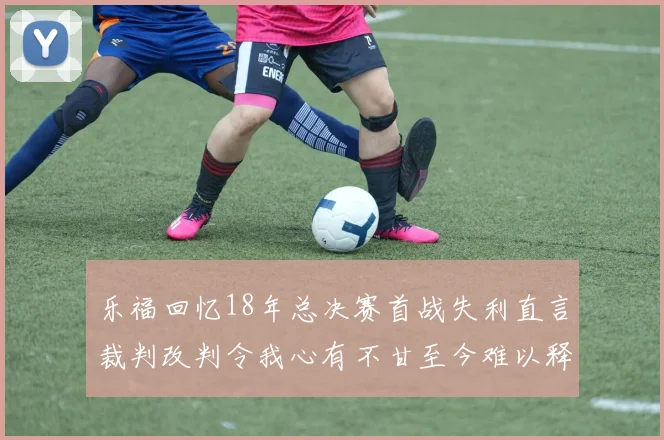 乐福回忆18年总决赛首战失利直言裁判改判令我心有不甘至今难以释怀
