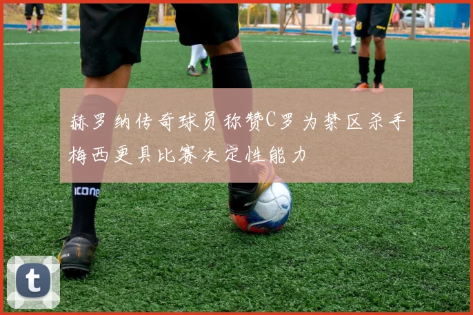 赫罗纳传奇球员称赞C罗为禁区杀手梅西更具比赛决定性能力