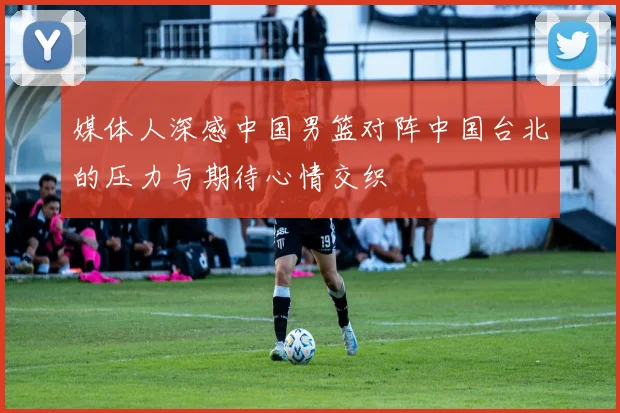 媒体人深感中国男篮对阵中国台北的压力与期待心情交织