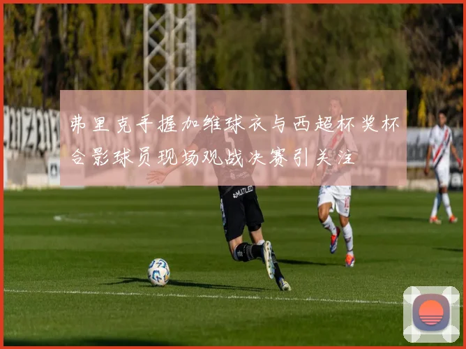 弗里克手握加维球衣与西超杯奖杯合影球员现场观战决赛引关注