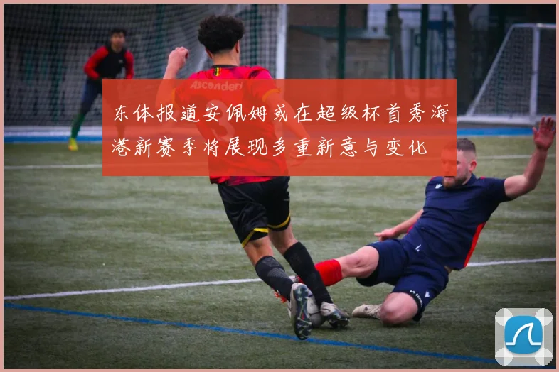 东体报道安佩姆或在超级杯首秀海港新赛季将展现多重新意与变化