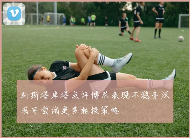 科斯塔库塔点评博尼表现不稳齐沃或可尝试更多轮换策略