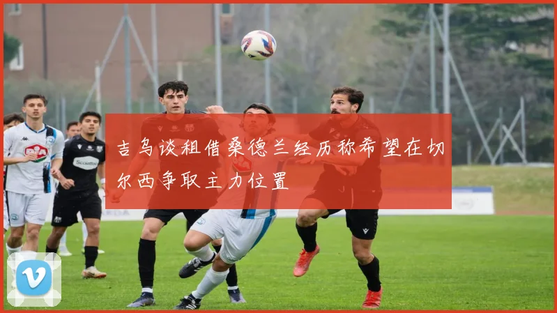吉乌谈租借桑德兰经历称希望在切尔西争取主力位置