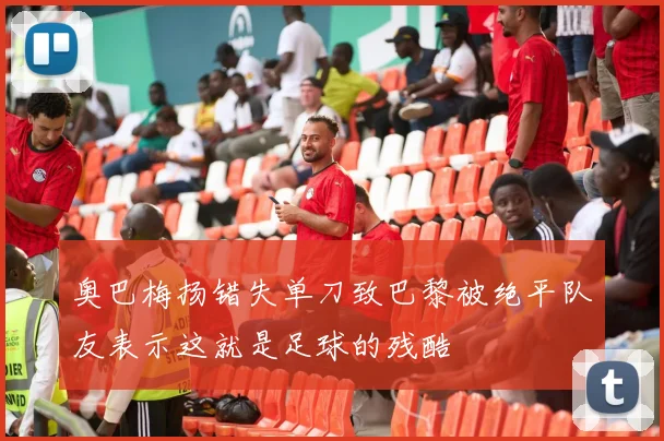 奥巴梅扬错失单刀致巴黎被绝平队友表示这就是足球的残酷